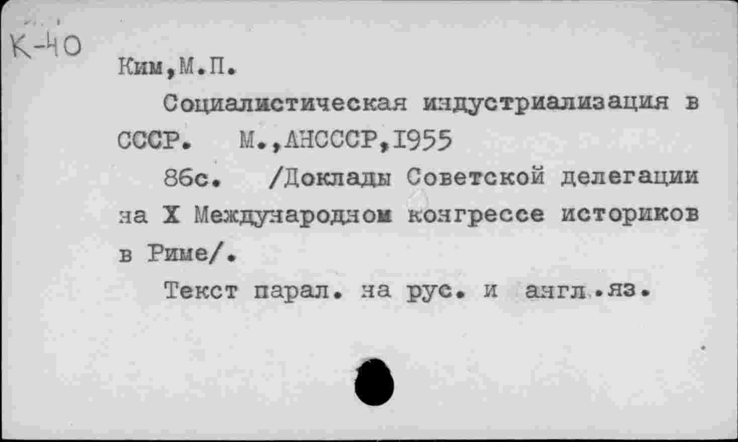 ﻿Ким,М.П.
Социалистическая индустриализация в СССР. М.,ЛНСССР,1955
86с. /Доклады Советской делегации на X Международном конгрессе историков в Риме/.
Текст парал. на рус. и англ .яз.